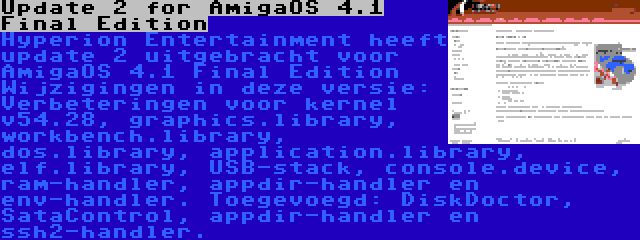 Update 2 for AmigaOS 4.1 Final Edition | Hyperion Entertainment heeft update 2 uitgebracht voor AmigaOS 4.1 Final Edition Wijzigingen in deze versie: Verbeteringen voor kernel v54.28, graphics.library, workbench.library, dos.library, application.library, elf.library, USB-stack, console.device, ram-handler, appdir-handler en env-handler. Toegevoegd: DiskDoctor, SataControl, appdir-handler en ssh2-handler.