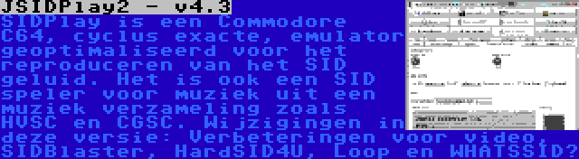 JSIDPlay2 - v4.3 | SIDPlay is een Commodore C64, cyclus exacte, emulator geoptimaliseerd voor het reproduceren van het SID geluid. Het is ook een SID speler voor muziek uit een muziek verzameling zoals HVSC en CGSC. Wijzigingen in deze versie: Verbeteringen voor video, SIDBlaster, HardSID4U, Loop en WHATSSID?