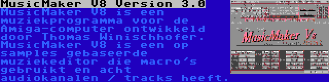 MusicMaker V8 Version 3.0 | MusicMaker V8 is een muziekprogramma voor de Amiga-computer ontwikkeld door Thomas Winischhofer. MusicMaker V8 is een op samples gebaseerde muziekeditor die macro's gebruikt en acht audiokanalen / tracks heeft.