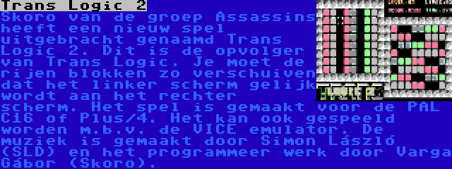 Trans Logic 2 | Skoro van de groep Assassins heeft een nieuw spel uitgebracht genaamd Trans Logic 2. Dit is de opvolger van Trans Logic. Je moet de rijen blokken zo verschuiven dat het linker scherm gelijk wordt aan het rechter scherm. Het spel is gemaakt voor de PAL C16 of Plus/4. Het kan ook gespeeld worden m.b.v. de VICE emulator. De muziek is gemaakt door Simon László (SLD) en het programmeer werk door Varga Gábor (Skoro).