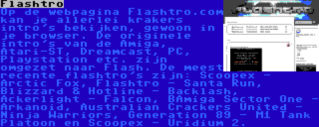 Flashtro | Op de webpagina Flashtro.com kan je allerlei krakers intro's bekijken, gewoon in je browser. De originele intro's van de Amiga, Atari-ST, Dreamcast, PC, Playstation etc. zijn omgezet naar Flash. De meest recente flashtro's zijn: Scoopex - Arctic Fox, Flashtro - Santa Run, Blizzard & Hotline - Backlash, Ackerlight - Falcon, BAmiga Sector One - Arkanoid, Australian Crackers United - Ninja Warriors, Generation 89 - M1 Tank Platoon en Scoopex - Uridium 2.