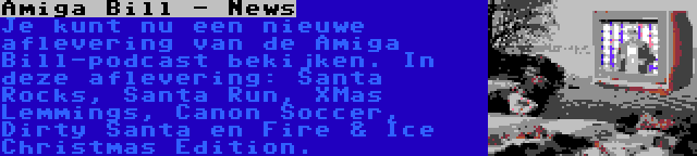  Amiga Bill - News | Je kunt nu een nieuwe aflevering van de Amiga Bill-podcast bekijken. In deze aflevering: Santa Rocks, Santa Run, XMas Lemmings, Canon Soccer, Dirty Santa en Fire & Ice Christmas Edition.