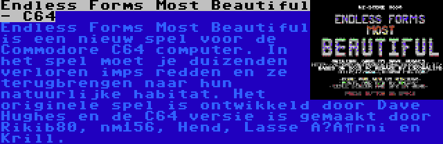 Endless Forms Most Beautiful - C64 | Endless Forms Most Beautiful is een nieuw spel voor de Commodore C64 computer. In het spel moet je duizenden verloren imps redden en ze terugbrengen naar hun natuurlijke habitat. Het originele spel is ontwikkeld door Dave Hughes en de C64 versie is gemaakt door Rikib80, nm156, Hend, Lasse Öörni en Krill.