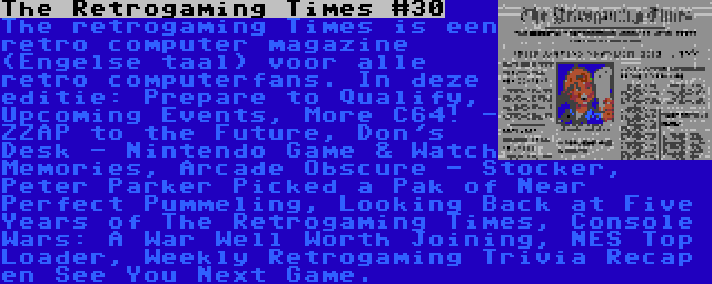 The Retrogaming Times #30 | The retrogaming Times is een retro computer magazine (Engelse taal) voor alle retro computerfans. In deze editie: Prepare to Qualify, Upcoming Events, More C64! - ZZAP to the Future, Don's Desk - Nintendo Game & Watch Memories, Arcade Obscure - Stocker, Peter Parker Picked a Pak of Near Perfect Pummeling, Looking Back at Five Years of The Retrogaming Times, Console Wars: A War Well Worth Joining, NES Top Loader, Weekly Retrogaming Trivia Recap en See You Next Game.