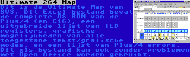 Ultimate 264 Map | Dit is de Ultimate Map van SVS. Dit Excel bestand bevat de complete OS ROM van de Plus/4 (en C16), een uitgebreide lijst van TED registers, grafische mogelijkheden van alle toegestane tekst/grafische modes, en een lijst van Plus/4 errors. Dit xls bestand kan ook zonder problemen met Open Office worden gebruikt.