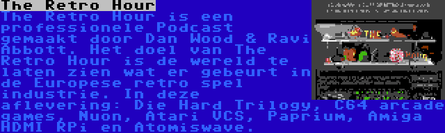 The Retro Hour | The Retro Hour is een professionele Podcast gemaakt door Dan Wood & Ravi Abbott. Het doel van The Retro Hour is de wereld te laten zien wat er gebeurt in de Europese retro spel industrie. In deze aflevering: Die Hard Trilogy, C64 arcade games, Nuon, Atari VCS, Paprium, Amiga HDMI RPi en Atomiswave.