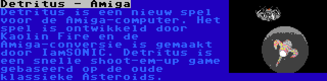 Detritus - Amiga | Detritus is een nieuw spel voor de Amiga-computer. Het spel is ontwikkeld door Kaolin Fire en de Amiga-conversie is gemaakt door IamSONIC. Detritus is een snelle shoot-em-up game gebaseerd op de oude klassieke Asteroids.