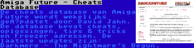 Amiga Future - Cheats Database | De cheats database van Amiga Future wordt wekelijks geüpdatet door David Jahn. De database bevat cheats, oplossingen, tips & tricks en Freezer adressen. De laatste updates zijn: Darkmere - The Nightmare's Begun.
