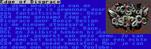 Edge of Disgrace | De demo wedstrijd van de X2008 party is gewonnen door een fantastische demo. Deze C64 demo genaamd Edge of Disgrace door Booze Design is de nieuwe standaard in het maken van demo's. Dane, HCL en Jailbird hebben bijna een jaar gewerkt aan deze demo. Je kan de demo het beste bekijken op een echte C64 of een goede emulator. Maar je can de demo ook vinden op YouTube.