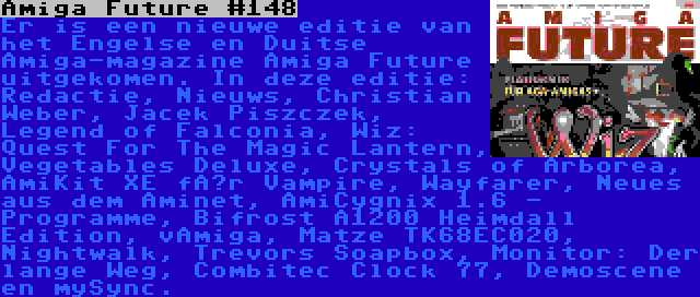 Amiga Future #148 | Er is een nieuwe editie van het Engelse en Duitse Amiga-magazine Amiga Future uitgekomen. In deze editie: Redactie, Nieuws, Christian Weber, Jacek Piszczek, Legend of Falconia, Wiz: Quest For The Magic Lantern, Vegetables Deluxe, Crystals of Arborea, AmiKit XE für Vampire, Wayfarer, Neues aus dem Aminet, AmiCygnix 1.6 - Programme, Bifrost A1200 Heimdall Edition, vAmiga, Matze TK68EC020, Nightwalk, Trevors Soapbox, Monitor: Der lange Weg, Combitec Clock 77, Demoscene en mySync.