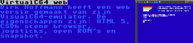 VirtualC64 web | Dirk Hoffmann heeft een web versie gemaakt van zijn VisualC64-emulator. De eigenschappen zijn: HTML 5, CSDb scene browser, joysticks, open ROM's en snapshot.