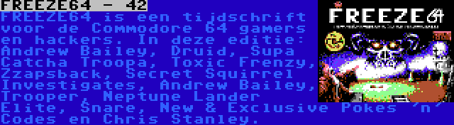 FREEZE64 - 42 | FREEZE64 is een tijdschrift voor de Commodore 64 gamers en hackers. In deze editie: Andrew Bailey, Druid, Supa Catcha Troopa, Toxic Frenzy, Zzapsback, Secret Squirrel Investigates, Andrew Bailey, Trooper, Neptune Lander Elite, Snare, New & Exclusive Pokes 'n' Codes en Chris Stanley.