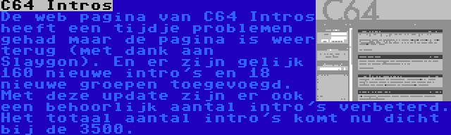 C64 Intros | De web pagina van C64 Intros heeft een tijdje problemen gehad maar de pagina is weer terug (met dank aan Slaygon). En er zijn gelijk 160 nieuwe intro's en 18 nieuwe groepen toegevoegd. Met deze update zijn er ook een behoorlijk aantal intro's verbeterd. Het totaal aantal intro's komt nu dicht bij de 3500.