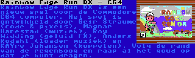 Rainbow Edge Run DX - C64 | Rainbow Edge Run DX is een nieuw spel voor de Commodore C64 computer. Het spel is ontwikkeld door Geir Straume (code & pixels), Magnar Harestad (muziek), Roy Widding (geluid FX), Anders Rodahl (loader muziek) en Kåre Johansen (koppelen). Volg de rand van de regenboog en raap al het goud op dat je kunt dragen.