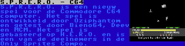 S.P.R.E.R.O. - C64 | S.P.R.E.R.O. is een nieuw spel voor de Commodore C64 computer. Het spel is ontwikkeld door Oziphantom en getest door Bieno64, Deev en MCM. Het spel is gebaseerd op H.E.R.O. en is een van de deelnemers in de Only Sprites Compo.