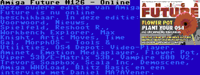 Amiga Future #126 - Online | Deze oudere editie van Amiga Future is nu online beschikbaar. In deze editie: Voorwoord, Nieuws, Spielfeld, Reshoot R., Workbench Explorer, Max Knight, Artic Moves, Time Gal, MorphOS - Tools & Utilities, OS4 Depot: Video-Player, Aminet, Emotion Mediaplayer, Flower Pot, Viper 530/E-Matrix 530, Vampire 600 V2, Trevors Soapbox, Scala Inc, Demoscene, Amiga WHDLoad, Blitz Basic en een interview met Daniel Müßener.