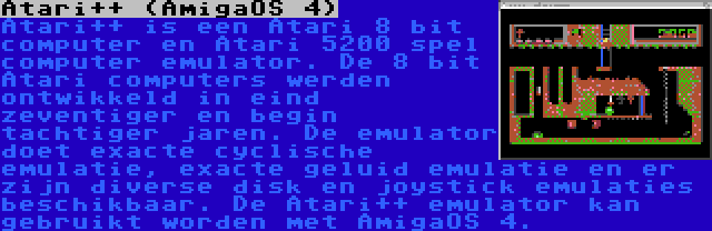 Atari++ (AmigaOS 4) | Atari++ is een Atari 8 bit computer en Atari 5200 spel computer emulator. De 8 bit Atari computers werden ontwikkeld in eind zeventiger en begin tachtiger jaren. De emulator doet exacte cyclische emulatie, exacte geluid emulatie en er zijn diverse disk en joystick emulaties beschikbaar. De Atari++ emulator kan gebruikt worden met AmigaOS 4.