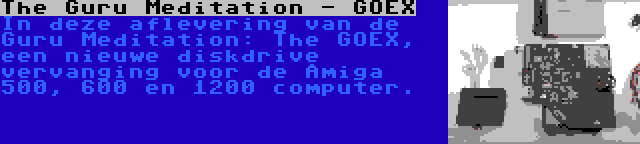 The Guru Meditation - GOEX | In deze aflevering van de Guru Meditation: The GOEX, een nieuwe diskdrive vervanging voor de Amiga 500, 600 en 1200 computer.
