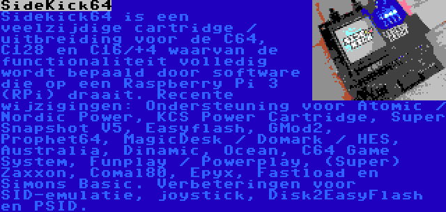 SideKick64 | Sidekick64 is een veelzijdige cartridge / uitbreiding voor de C64, C128 en C16/+4 waarvan de functionaliteit volledig wordt bepaald door software die op een Raspberry Pi 3 (RPi) draait. Recente wijzigingen: Ondersteuning voor Atomic / Nordic Power, KCS Power Cartridge, Super Snapshot V5, Easyflash, GMod2, Prophet64, MagicDesk / Domark / HES, Australia, Dinamic, Ocean, C64 Game System, Funplay / Powerplay, (Super) Zaxxon, Comal80, Epyx, Fastload en Simons Basic. Verbeteringen voor SID-emulatie, joystick, Disk2EasyFlash en PSID.