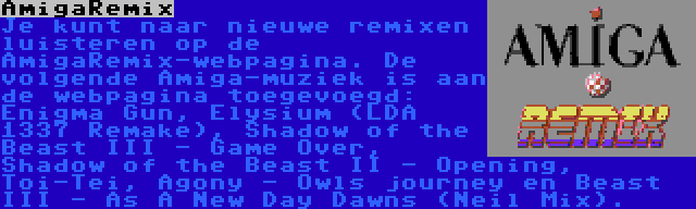 AmigaRemix | Je kunt naar nieuwe remixen luisteren op de AmigaRemix-webpagina. De volgende Amiga-muziek is aan de webpagina toegevoegd: Enigma Gun, Elysium (LDA 1337 Remake), Shadow of the Beast III - Game Over, Shadow of the Beast II - Opening, Toi-Tei, Agony - Owls journey en Beast III - As A New Day Dawns (Neil Mix).