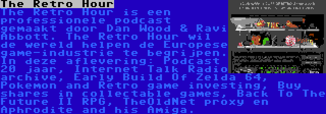 The Retro Hour | The Retro Hour is een professionele podcast gemaakt door Dan Wood & Ravi Abbott. The Retro Hour wil de wereld helpen de Europese game-industrie te begrijpen. In deze aflevering: Podcast 20 jaar, Internet Talk Radio archive, Early Build Of Zelda 64, Pokemon and Retro game investing, Buy shares in collectable games, Back To The Future II RPG, TheOldNet proxy en Aphrodite and his Amiga.