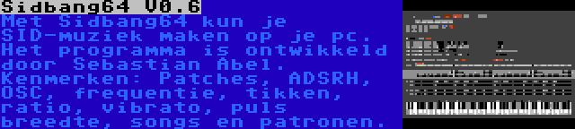 Sidbang64 V0.6 | Met Sidbang64 kun je SID-muziek maken op je pc. Het programma is ontwikkeld door Sebastian Abel. Kenmerken: Patches, ADSRH, OSC, frequentie, tikken, ratio, vibrato, puls breedte, songs en patronen.