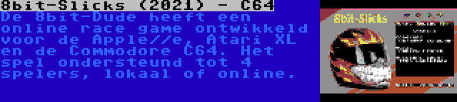 8bit-Slicks (2021) - C64 | De 8bit-Dude heeft een online race game ontwikkeld voor de Apple//e, Atari XL en de Commodore C64. Het spel ondersteund tot 4 spelers, lokaal of online.