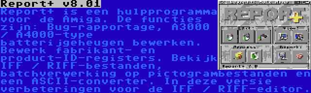 Report+ v8.01 | Report+ is een hulpprogramma voor de Amiga. De functies zijn: Bug-rapportage, A3000 / A4000-type batterijgeheugen bewerken. Bewerk fabrikant- en product-ID-registers. Bekijk IFF / RIFF-bestanden, batchverwerking op pictogrambestanden en een ASCII-converter. In deze versie verbeteringen voor de IFF / RIFF-editor.