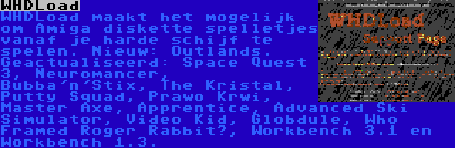 WHDLoad | WHDLoad maakt het mogelijk om Amiga diskette spelletjes vanaf je harde schijf te spelen. Nieuw: Outlands. Geactualiseerd: Space Quest 3, Neuromancer, Bubba'n'Stix, The Kristal, Putty Squad, Prawo Krwi, Master Axe, Apprentice, Advanced Ski Simulator, Video Kid, Globdule, Who Framed Roger Rabbit?, Workbench 3.1 en Workbench 1.3.