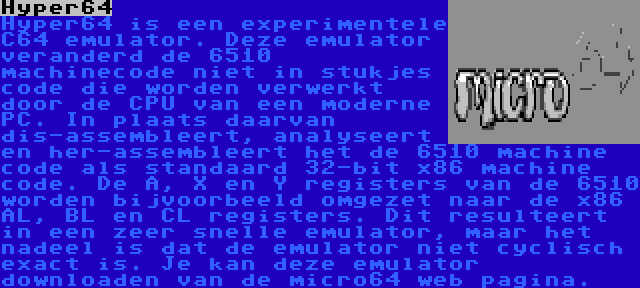 Hyper64 | Hyper64 is een experimentele C64 emulator. Deze emulator veranderd de 6510 machinecode niet in stukjes code die worden verwerkt door de CPU van een moderne PC. In plaats daarvan dis-assembleert, analyseert en her-assembleert het de 6510 machine code als standaard 32-bit x86 machine code. De A, X en Y registers van de 6510 worden bijvoorbeeld omgezet naar de x86 AL, BL en CL registers. Dit resulteert in een zeer snelle emulator, maar het nadeel is dat de emulator niet cyclisch exact is. Je kan deze emulator downloaden van de micro64 web pagina.