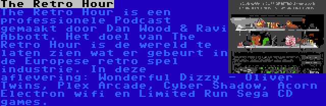 The Retro Hour | The Retro Hour is een professionele Podcast gemaakt door Dan Wood & Ravi Abbott. Het doel van The Retro Hour is de wereld te laten zien wat er gebeurt in de Europese retro spel industrie. In deze aflevering: Wonderful Dizzy - Oliver Twins, Plex Arcade, Cyber Shadow, Acorn Electron wifi en Limited Run Sega CD games.