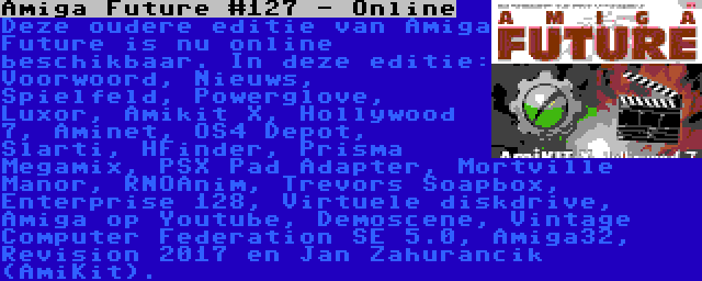 Amiga Future #127 - Online | Deze oudere editie van Amiga Future is nu online beschikbaar. In deze editie: Voorwoord, Nieuws, Spielfeld, Powerglove, Luxor, Amikit X, Hollywood 7, Aminet, OS4 Depot, Slarti, HFinder, Prisma Megamix, PSX Pad Adapter, Mortville Manor, RNOAnim, Trevors Soapbox, Enterprise 128, Virtuele diskdrive, Amiga op Youtube, Demoscene, Vintage Computer Federation SE 5.0, Amiga32, Revision 2017 en Jan Zahurancik (AmiKit).