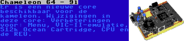 Chameleon 64 - 9l | Er is een nieuwe core beschikbaar voor de kameleon. Wijzigingen in deze core: Verbeteringen voor: Menu, VIC-II-emulatie, 512k Ocean Cartridge, CPU en de REU.