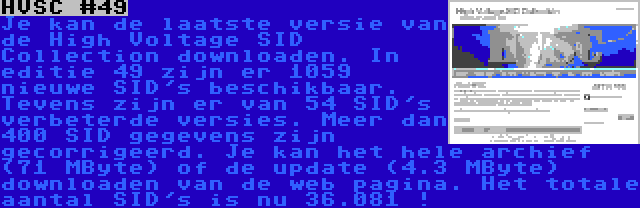 HVSC #49 | Je kan de laatste versie van de High Voltage SID Collection downloaden. In editie 49 zijn er 1059 nieuwe SID's beschikbaar. Tevens zijn er van 54 SID's verbeterde versies. Meer dan 400 SID gegevens zijn gecorrigeerd. Je kan het hele archief (71 MByte) of de update (4.3 MByte) downloaden van de web pagina. Het totale aantal SID's is nu 36.081 !