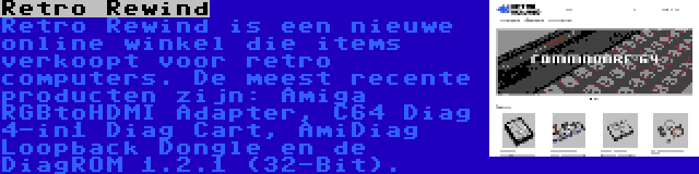 Retro Rewind | Retro Rewind is een nieuwe online winkel die items verkoopt voor retro computers. De meest recente producten zijn: Amiga RGBtoHDMI Adapter, C64 Diag 4-in1 Diag Cart, AmiDiag Loopback Dongle en de DiagROM 1.2.1 (32-Bit).