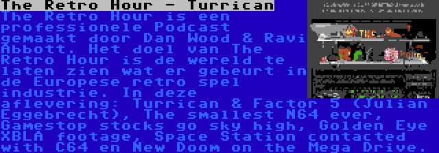 The Retro Hour - Turrican | The Retro Hour is een professionele Podcast gemaakt door Dan Wood & Ravi Abbott. Het doel van The Retro Hour is de wereld te laten zien wat er gebeurt in de Europese retro spel industrie. In deze aflevering: Turrican & Factor 5 (Julian Eggebrecht), The smallest N64 ever, Gamestop stocks go sky high, Golden Eye XBLA footage, Space Station contacted with C64 en New Doom on the Mega Drive.