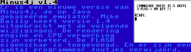 Minus4j v1.4 | Er is een nieuwe versie van Minus4j, de op Java gebaseerde emulator. Mike Dailly heeft versie 1.4 uitgebracht met de volgende wijzigingen: De rendering engine en CPU verwerking zijn verbeterd. De FLASH eigenschap is toegevoegd. En er zijn een aantal programmeer foutjes verwijderd.