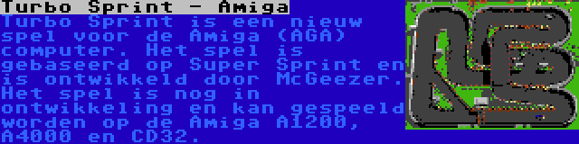 Turbo Sprint - Amiga | Turbo Sprint is een nieuw spel voor de Amiga (AGA) computer. Het spel is gebaseerd op Super Sprint en is ontwikkeld door McGeezer. Het spel is nog in ontwikkeling en kan gespeeld worden op de Amiga A1200, A4000 en CD32.