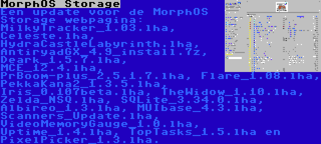 MorphOS Storage | Een update voor de MorphOS Storage webpagina: MilkyTracker_1.03.lha, Celeste.lha, HydraCastleLabyrinth.lha, AntiryadGX_4.9_install.7z, Deark_1.5.7.lha, MCE_12.4.lha, PrBoom-plus_2.5.1.7.lha, Flare_1.08.lha, PekkaKana2_1.3.5.lha, Iris_0.107beta.lha, TheWidow_1.10.lha, Zelda_NSQ.lha, SQLite_3.34.0.lha, Albireo_1.3.lha, MUIbase_4.3.lha, Scanners_Update.lha, VideoMemoryGauge_1.0.lha, Uptime_1.4.lha, TopTasks_1.5.lha en PixelPicker_1.3.lha.