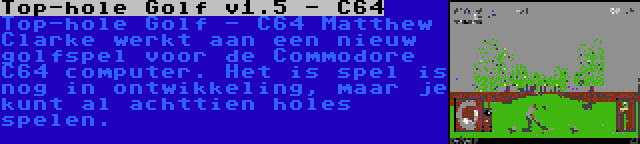 Top-hole Golf v1.5 - C64 | Top-hole Golf - C64 Matthew Clarke werkt aan een nieuw golfspel voor de Commodore C64 computer. Het is spel is nog in ontwikkeling, maar je kunt al achttien holes spelen.