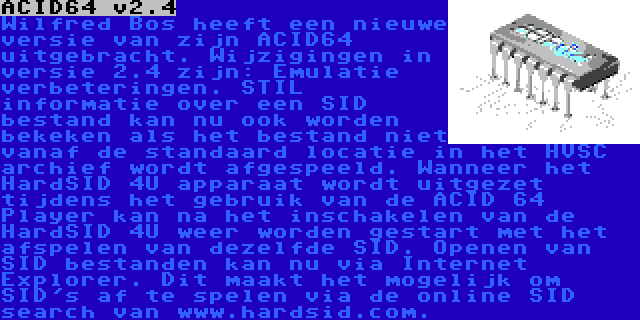 ACID64 v2.4 | Wilfred Bos heeft een nieuwe versie van zijn ACID64 uitgebracht. Wijzigingen in versie 2.4 zijn: Emulatie verbeteringen. STIL informatie over een SID bestand kan nu ook worden bekeken als het bestand niet vanaf de standaard locatie in het HVSC archief wordt afgespeeld. Wanneer het HardSID 4U apparaat wordt uitgezet tijdens het gebruik van de ACID 64 Player kan na het inschakelen van de HardSID 4U weer worden gestart met het afspelen van dezelfde SID. Openen van SID bestanden kan nu via Internet Explorer. Dit maakt het mogelijk om SID's af te spelen via de online SID search van www.hardsid.com.