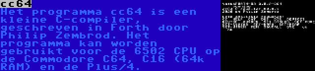 cc64 | Het programma cc64 is een kleine C-compiler, geschreven in Forth door Philip Zembrod. Het programma kan worden gebruikt voor de 6502 CPU op de Commodore C64, C16 (64k RAM) en de Plus/4.