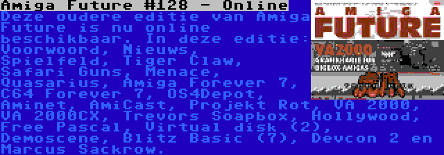 Amiga Future #128 - Online | Deze oudere editie van Amiga Future is nu online beschikbaar. In deze editie: Voorwoord, Nieuws, Spielfeld, Tiger Claw, Safari Guns, Menace, Quasarius, Amiga Forever 7, C64 Forever 7, OS4Depot, Aminet, AmiCast, Projekt Rot, VA 2000, VA 2000CX, Trevors Soapbox, Hollywood, Free Pascal, Virtual disk (2), Demoscene, Blitz Basic (7), Devcon 2 en Marcus Sackrow.