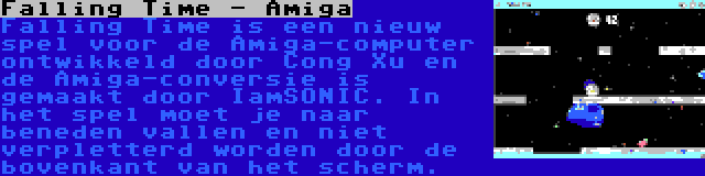 Falling Time - Amiga | Falling Time is een nieuw spel voor de Amiga-computer ontwikkeld door Cong Xu en de Amiga-conversie is gemaakt door IamSONIC. In het spel moet je naar beneden vallen en niet verpletterd worden door de bovenkant van het scherm.