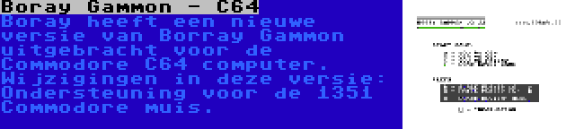 Boray Gammon - C64 | Boray heeft een nieuwe versie van Borray Gammon uitgebracht voor de Commodore C64 computer. Wijzigingen in deze versie: Ondersteuning voor de 1351 Commodore muis.