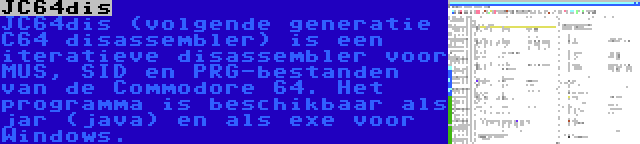 JC64dis | JC64dis (volgende generatie C64 disassembler) is een iteratieve disassembler voor MUS, SID en PRG-bestanden van de Commodore 64. Het programma is beschikbaar als jar (java) en als exe voor Windows.