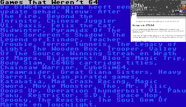 Games That Weren't 64 | De GTW64-webpagina heeft een update gehad. Nieuw: After The Fire, Beyond the Infinite, Chinese Juggler V1, Daxis, Felix the Cat, Midwinter, Pyramids Of The Sun, Sorderon's Shadow: The Legend of Elindor, Teacher Trouble, Terror Tunnels, The Legacy of Light, The Wooden Box, Trooper, Valley Of The Source, Winning Streak en Wrath of Magra. Bijgewerkt: Bloo's Magic Trip, Body Slam, C64GS cartridge titles, Chainsaw Warrior, CubeSim64, Dreamraider, Great Giana Sisters, Heavy Barrel, Italian pirated games, Katabatia, Mad Crash Racing, Magic Sword, Movie Monster, The, Mr. Pilic, Ooops Up, Operation Thunderbolt V1, Paku Paku, Restrictor, S.D.I, Space Hop, Spooky, The Reactor, The Soul Gem Of Martek en Touchlight.