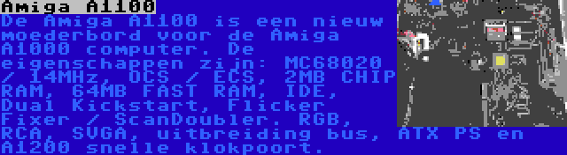 Amiga A1100 | De Amiga A1100 is een nieuw moederbord voor de Amiga A1000 computer. De eigenschappen zijn: MC68020 / 14MHz, OCS / ECS, 2MB CHIP RAM, 64MB FAST RAM, IDE, Dual Kickstart, Flicker Fixer / ScanDoubler. RGB, RCA, SVGA, uitbreiding bus, ATX PS en A1200 snelle klokpoort.