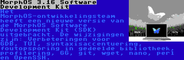 MorphOS 3.16 Software Development Kit | Het MorphOS-ontwikkelingsteam heeft een nieuwe versie van de MorphOS Software Development Kit (SDK) uitgebracht. De wijzigingen zijn: Verbeteringen voor GDB, TUI, syntaxisaccentuering, foutopsporing in gedeelde bibliotheek, profilering, GG, git, wget, nano, perl en OpenSSH.