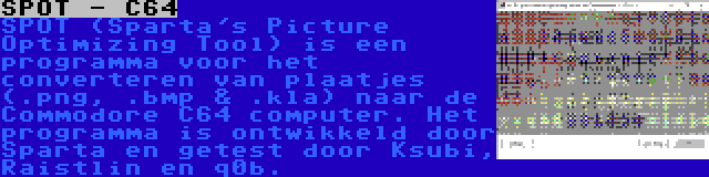 SPOT - C64 | SPOT (Sparta's Picture Optimizing Tool) is een programma voor het converteren van plaatjes (.png, .bmp & .kla) naar de Commodore C64 computer. Het programma is ontwikkeld door Sparta en getest door Ksubi, Raistlin en q0b.